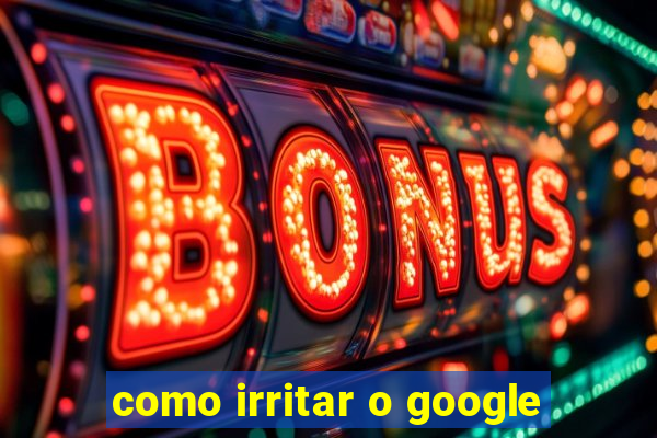 como irritar o google